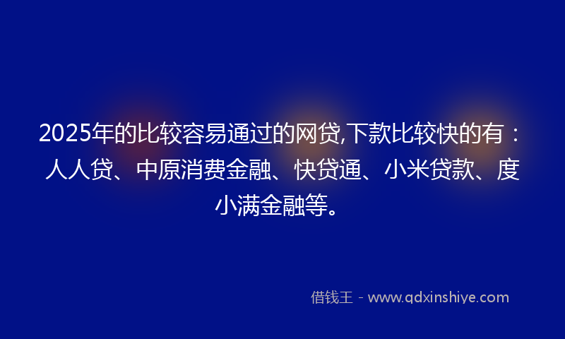 2025年的比较容易通过的网贷,下款比较快的有：人人贷、中原消费金融、快贷通、小米贷款、度小满金融等。