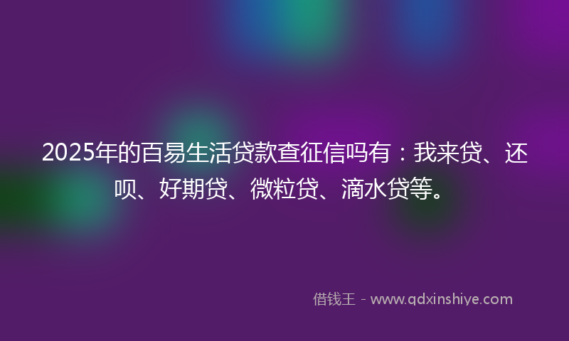 2025年的百易生活贷款查征信吗有：我来贷、还呗、好期贷、微粒贷、滴水贷等。