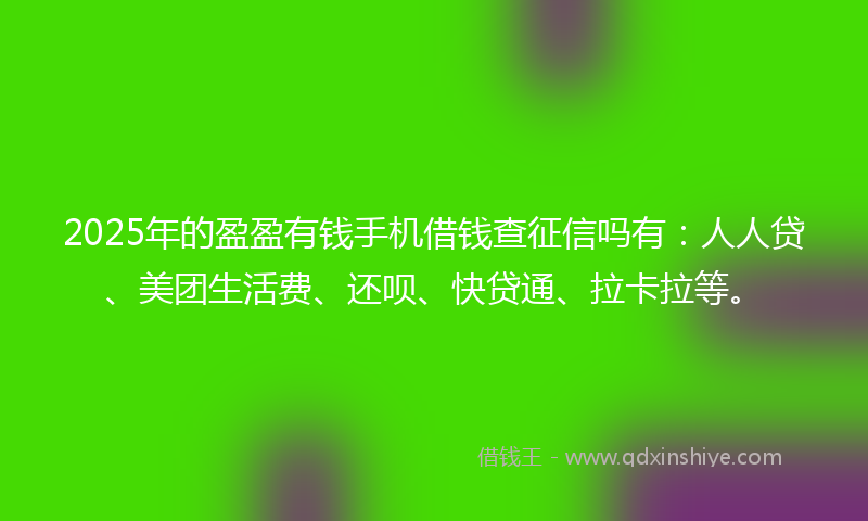 2025年的盈盈有钱手机借钱查征信吗有：人人贷、美团生活费、还呗、快贷通、拉卡拉等。