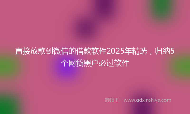 直接放款到微信的借款软件2025年精选，归纳5个网贷黑户必过软件