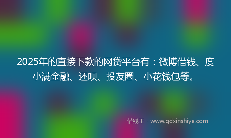 2025年的直接下款的网贷平台有：微博借钱、度小满金融、还呗、投友圈、小花钱包等。