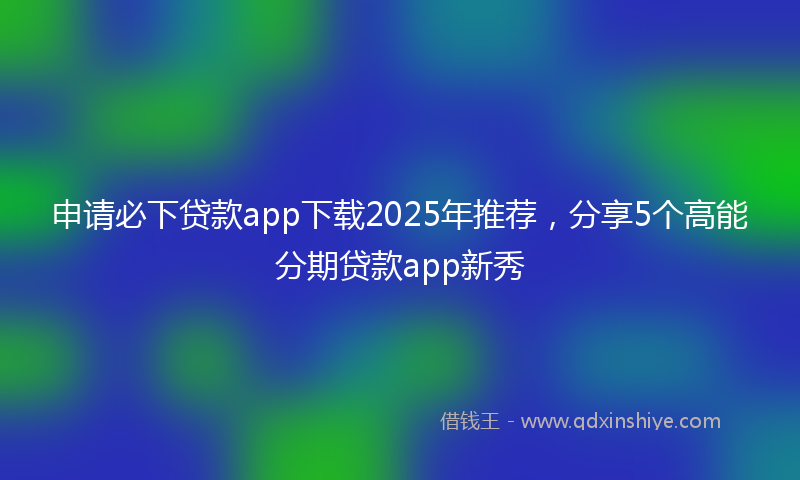 申请必下贷款app下载2025年推荐，分享5个高能分期贷款app新秀