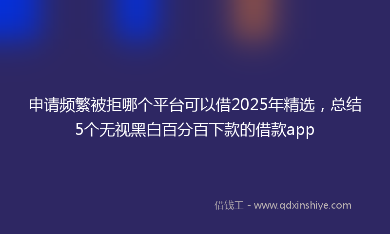 申请频繁被拒哪个平台可以借2025年精选，总结5个无视黑白百分百下款的借款app