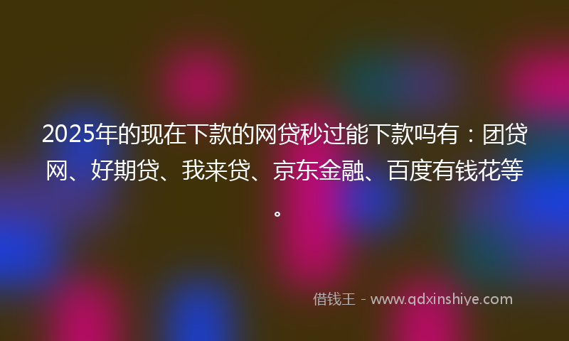 2025年的现在下款的网贷秒过能下款吗有：团贷网、好期贷、我来贷、京东金融、百度有钱花等。