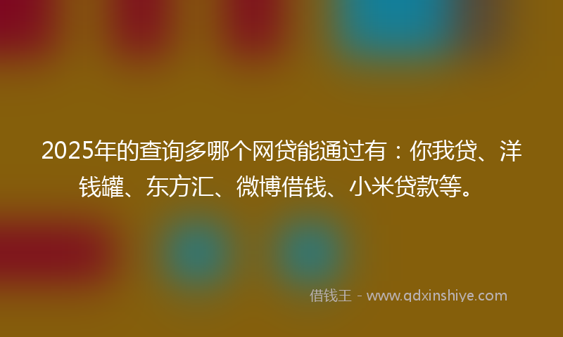 2025年的查询多哪个网贷能通过有:你我贷、洋钱罐、东方汇、微博借钱、小米贷款等。