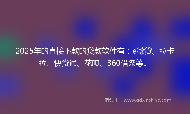 2025年的直接下款的贷款软件有：e微贷、拉卡拉、快贷通、花呗、360借条等。