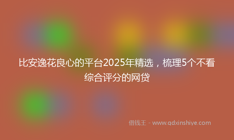 比安逸花良心的平台2025年精选，梳理5个不看综合评分的网贷