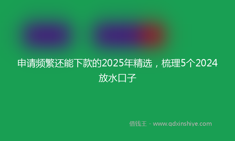 申请频繁还能下款的2025年精选，梳理5个2024放水口子