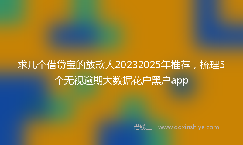 求几个借贷宝的放款人20232025年推荐，梳理5个无视逾期大数据花户黑户app