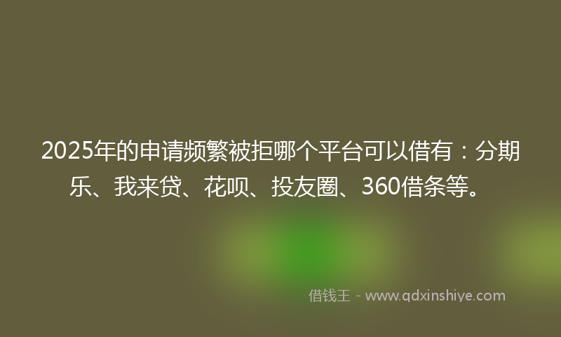 2025年的申请频繁被拒哪个平台可以借有：分期乐、我来贷、花呗、投友圈、360借条等。