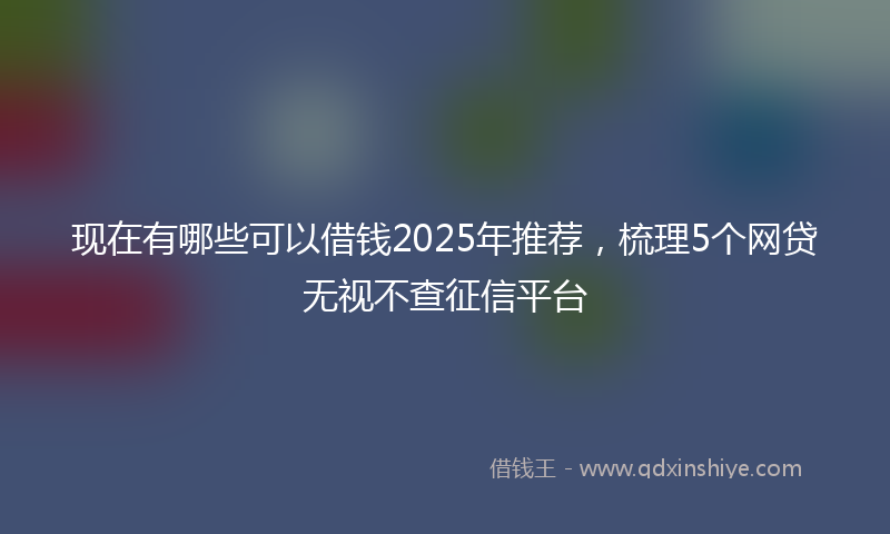 现在有哪些可以借钱2025年推荐，梳理5个网贷无视不查征信平台
