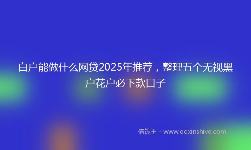 白户能做什么网贷2025年推荐，整理五个无视黑户花户必下款口子