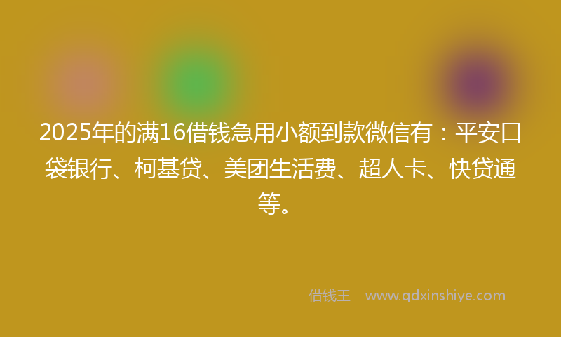 2025年的满16借钱急用小额到款微信有：平安口袋银行、柯基贷、美团生活费、超人卡、快贷通等。
