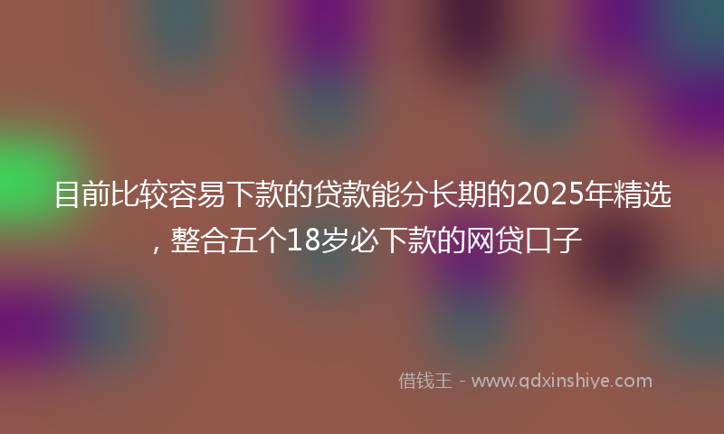目前比较容易下款的贷款能分长期的2025年精选，整合五个18岁必下款的网贷口子