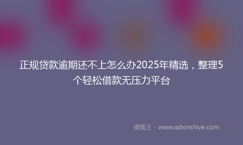 正规贷款逾期还不上怎么办2025年精选，整理5个轻松借款无压力平台