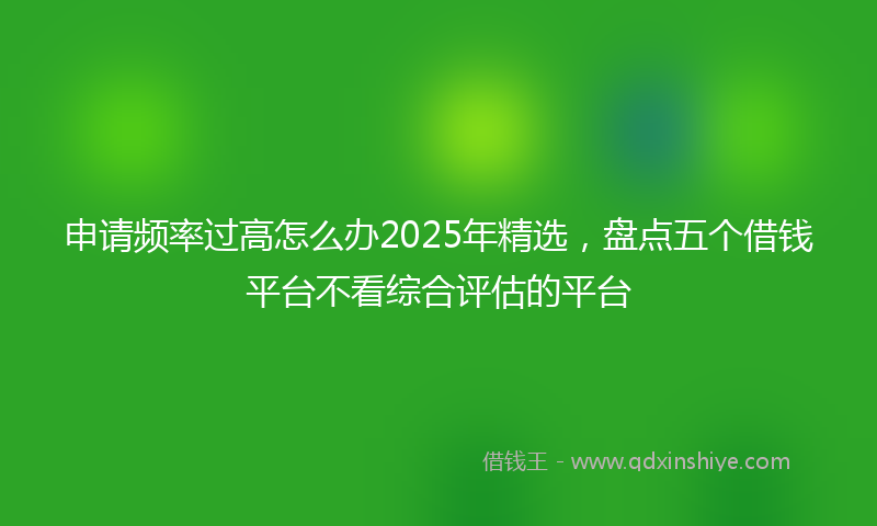 申请频率过高怎么办2025年精选，盘点五个借钱平台不看综合评估的平台