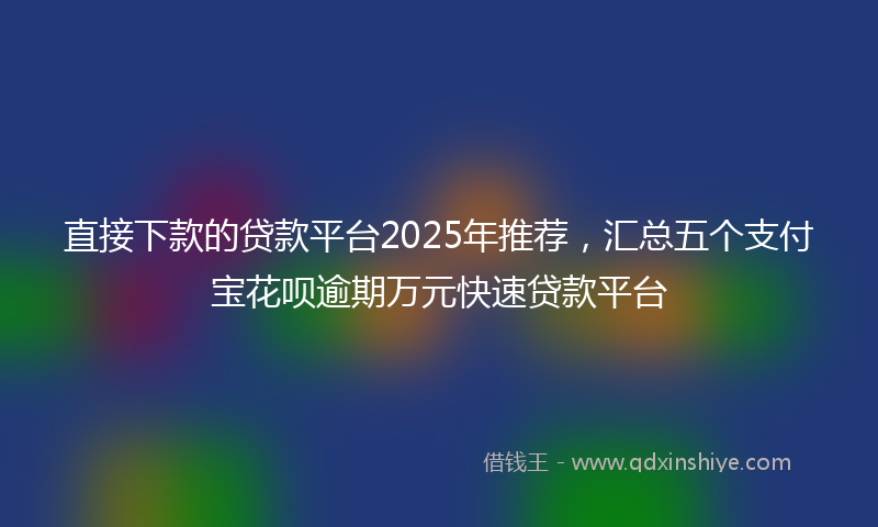 直接下款的贷款平台2025年推荐，汇总五个支付宝花呗逾期万元快速贷款平台