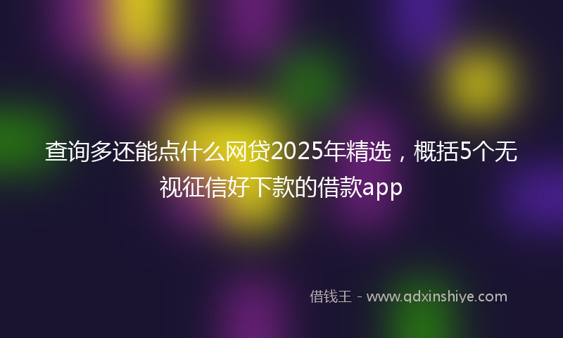 查询多还能点什么网贷2025年精选,概括5个无视征信好下款的借款app