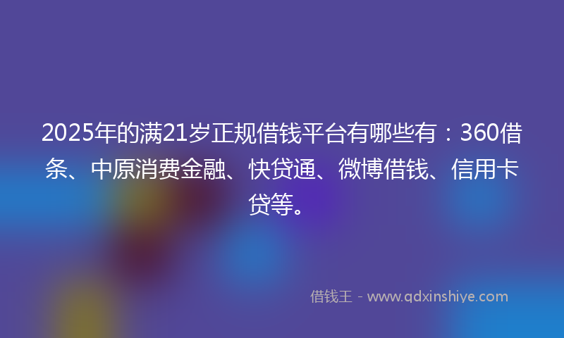 2025年的满21岁正规借钱平台有哪些有：360借条、中原消费金融、快贷通、微博借钱、信用卡贷等。
