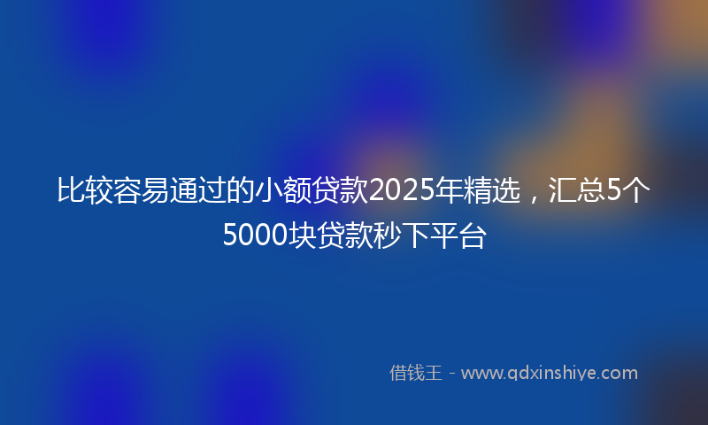 比较容易通过的小额贷款2025年精选，汇总5个5000块贷款秒下平台