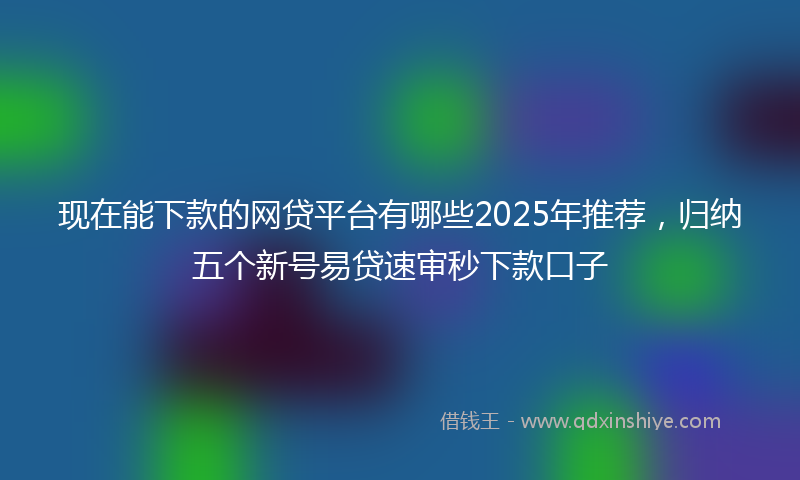 现在能下款的网贷平台有哪些2025年推荐，归纳五个新号易贷速审秒下款口子
