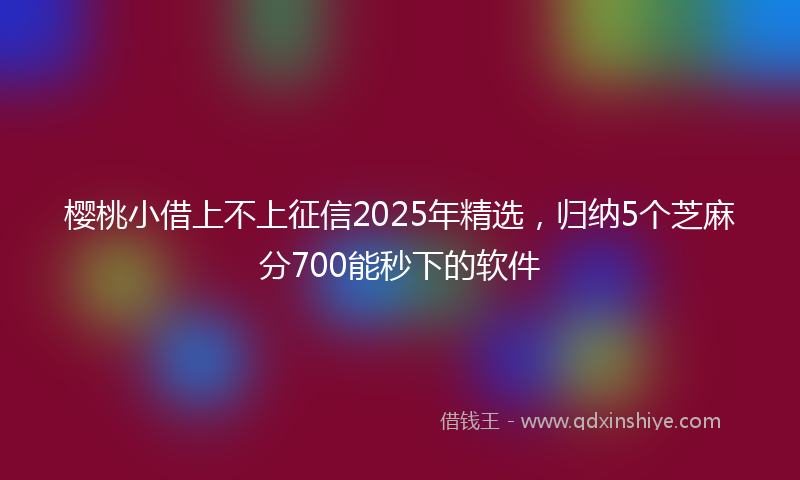 樱桃小借上不上征信2025年精选，归纳5个芝麻分700能秒下的软件