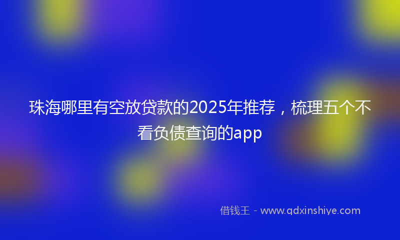 珠海哪里有空放贷款的2025年推荐，梳理五个不看负债查询的app
