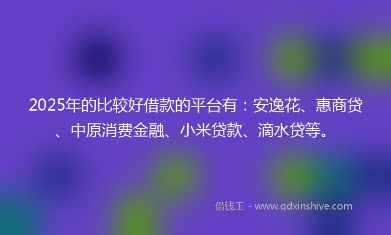 2025年的比较好借款的平台有：安逸花、惠商贷、中原消费金融、小米贷款、滴水贷等。