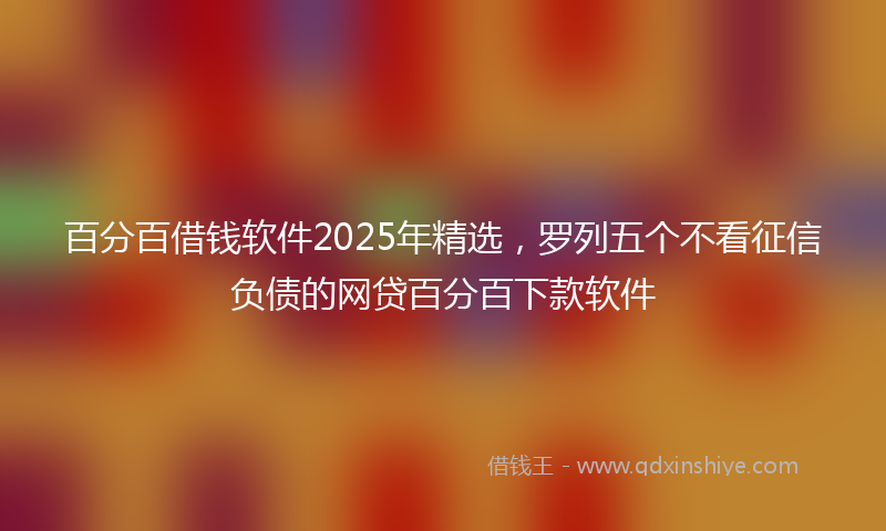 百分百借钱软件2025年精选，罗列五个不看征信负债的网贷百分百下款软件