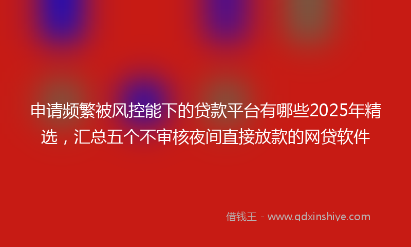 申请频繁被风控能下的贷款平台有哪些2025年精选，汇总五个不审核夜间直接放款的网贷软件
