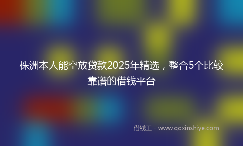 株洲本人能空放贷款2025年精选，整合5个比较靠谱的借钱平台