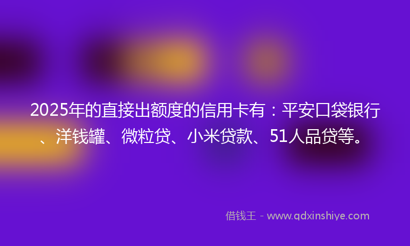 2025年的直接出额度的信用卡有：平安口袋银行、洋钱罐、微粒贷、小米贷款、51人品贷等。