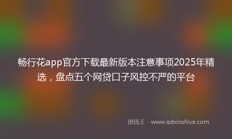 畅行花app官方下载最新版本注意事项2025年精选，盘点五个网贷口子风控不严的平台