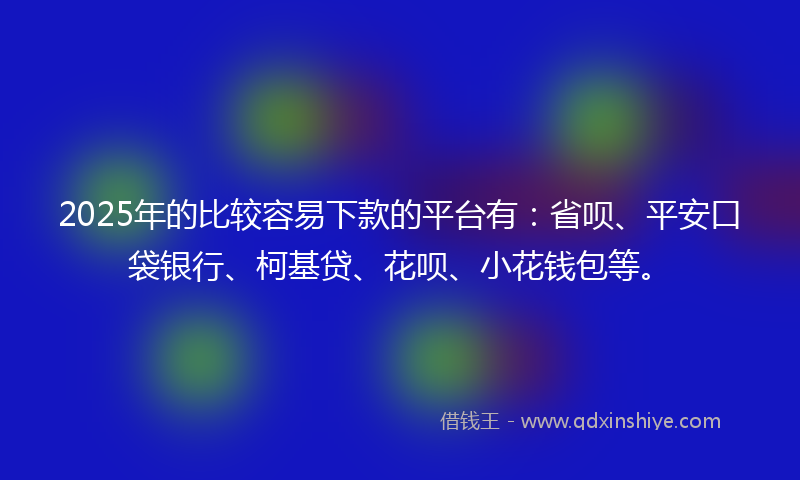 2025年的比较容易下款的平台有：省呗、平安口袋银行、柯基贷、花呗、小花钱包等。