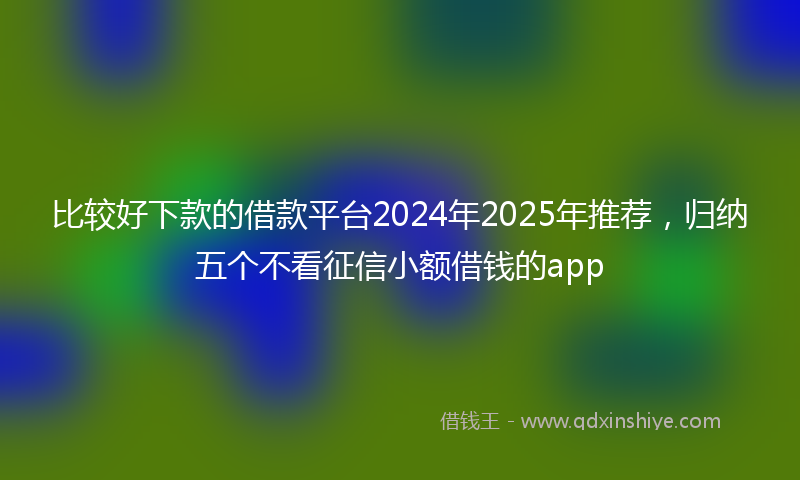 比较好下款的借款平台2024年2025年推荐，归纳五个不看征信小额借钱的app