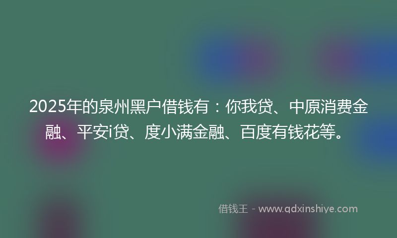 2025年的泉州黑户借钱有：你我贷、中原消费金融、平安i贷、度小满金融、百度有钱花等。