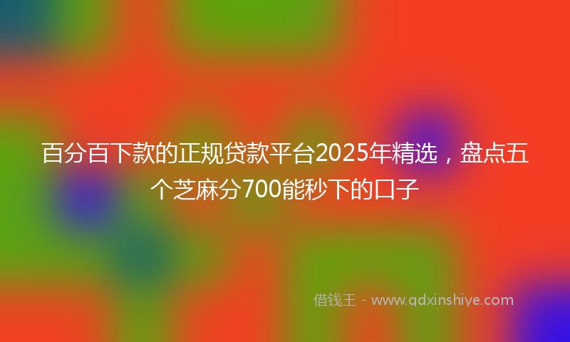 百分百下款的正规贷款平台2025年精选,盘点五个芝麻分700能秒下的口子