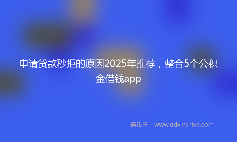 申请贷款秒拒的原因2025年推荐，整合5个公积金借钱app