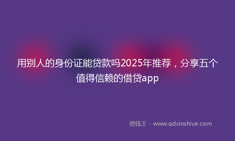 用别人的身份证能贷款吗2025年推荐，分享五个值得信赖的借贷app