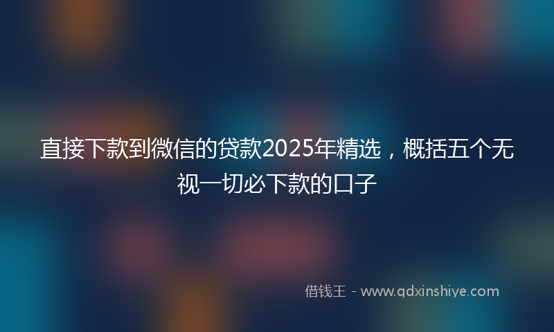 直接下款到微信的贷款2025年精选，概括五个无视一切必下款的口子