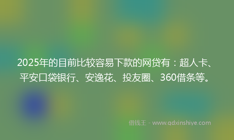 2025年的目前比较容易下款的网贷有：超人卡、平安口袋银行、安逸花、投友圈、360借条等。