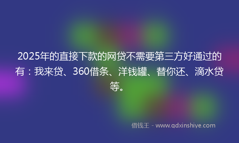 2025年的直接下款的网贷不需要第三方好通过的有：我来贷、360借条、洋钱罐、替你还、滴水贷等。