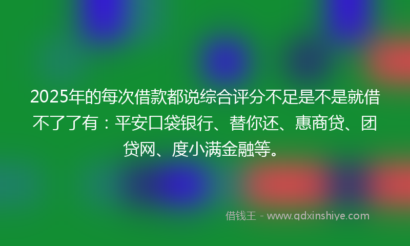 2025年的每次借款都说综合评分不足是不是就借不了了有：平安口袋银行、替你还、惠商贷、团贷网、度小满金融等。