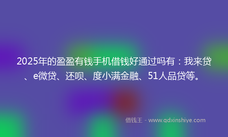 2025年的盈盈有钱手机借钱好通过吗有：我来贷、e微贷、还呗、度小满金融、51人品贷等。