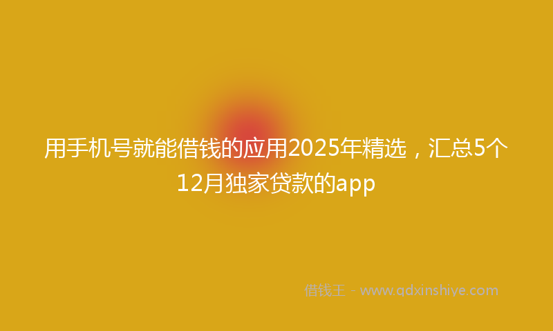 用手机号就能借钱的应用2025年精选,汇总5个12月独家贷款的app