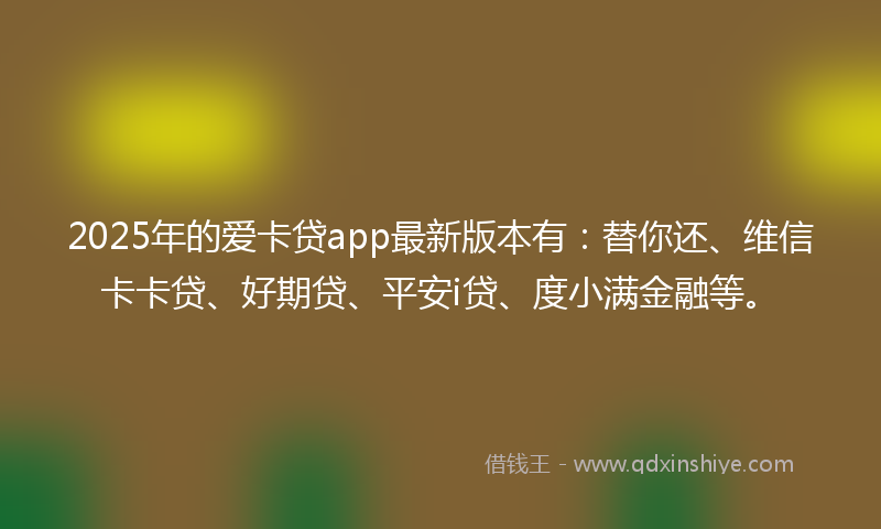 2025年的爱卡贷app最新版本有：替你还、维信卡卡贷、好期贷、平安i贷、度小满金融等。