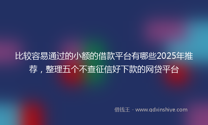 比较容易通过的小额的借款平台有哪些2025年推荐，整理五个不查征信好下款的网贷平台