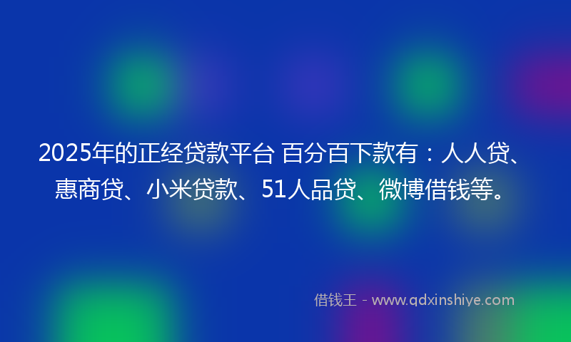 2025年的正经贷款平台 百分百下款有：人人贷、惠商贷、小米贷款、51人品贷、微博借钱等。