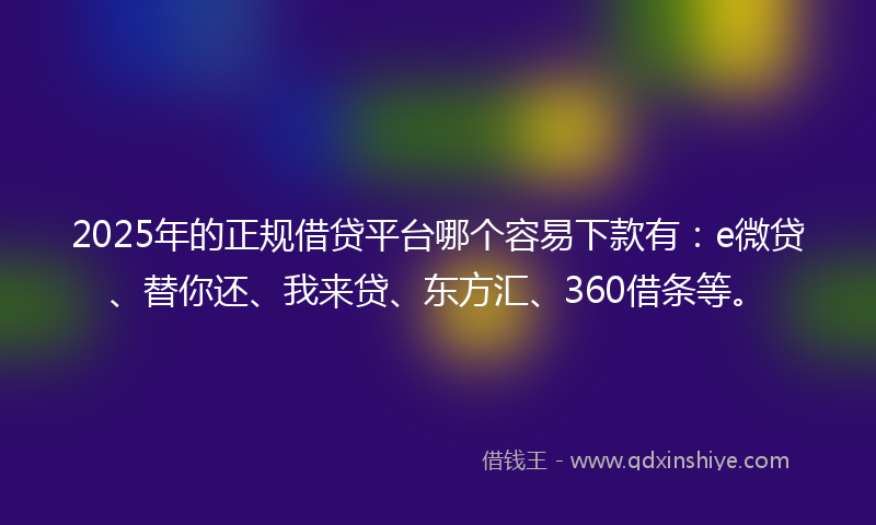 2025年的正规借贷平台哪个容易下款有：e微贷、替你还、我来贷、东方汇、360借条等。