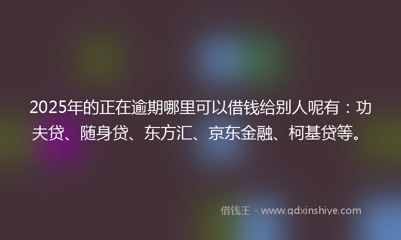 2025年的正在逾期哪里可以借钱给别人呢有：功夫贷、随身贷、东方汇、京东金融、柯基贷等。